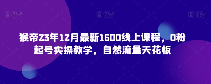 猴帝23年12月最新1600线上课程，0粉起号实操教学，自然流量天花板-吗喽副业资源站