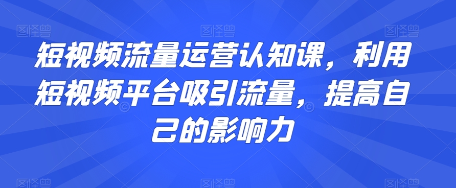 短视频流量运营认知课，利用短视频平台吸引流量，提高自己的影响力-吗喽副业资源站