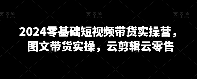 2024零基础短视频带货实操营，图文带货实操，云剪辑云零售-吗喽副业资源站