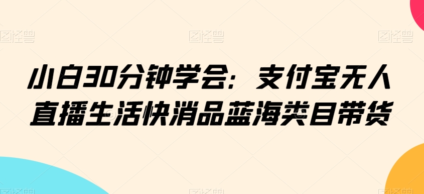 小白30分钟学会：支付宝无人直播生活快消品蓝海类目带货【揭秘】-吗喽副业资源站