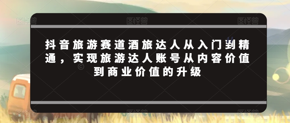 抖音旅游赛道酒旅达人从入门到精通，实现旅游达人账号从内容价值到商业价值的升级-吗喽副业资源站