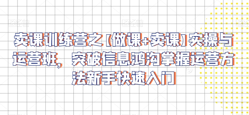 卖课训练营之【做课+卖课】实操与运营班，突破信息鸿沟掌握运营方法新手快速入门-吗喽副业资源站