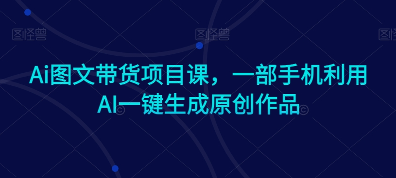 Ai图文带货项目课，一部手机利用AI一键生成原创作品-吗喽副业资源站