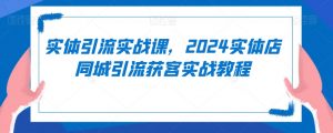 实体引流实战课，2024实体店同城引流获客实战教程-吗喽副业资源站