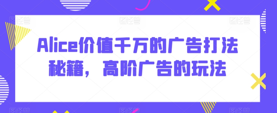 Alice价值千万的广告打法秘籍，高阶广告的玩法-吗喽副业资源站