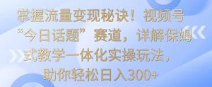 掌握流量变现秘诀！视频号“今日话题”赛道，详解保姆式教学一体化实操玩法，助你轻松日入300+【揭秘】-吗喽副业资源站