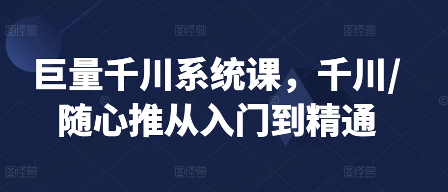 巨量千川系统课，千川/随心推从入门到精通-吗喽副业资源站