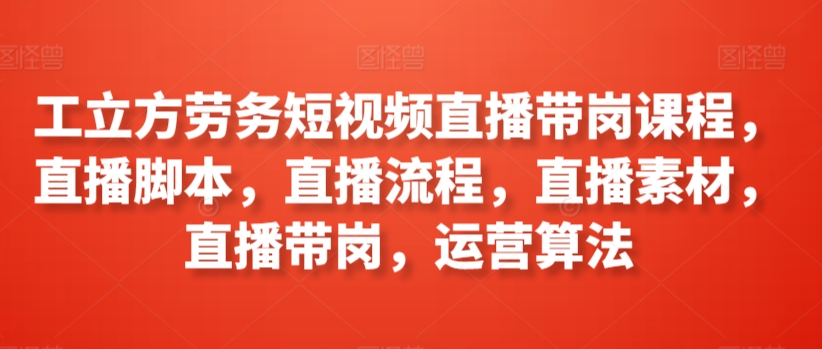 工立方劳务短视频直播带岗课程，直播脚本，直播流程，直播素材，直播带岗，运营算法-吗喽副业资源站