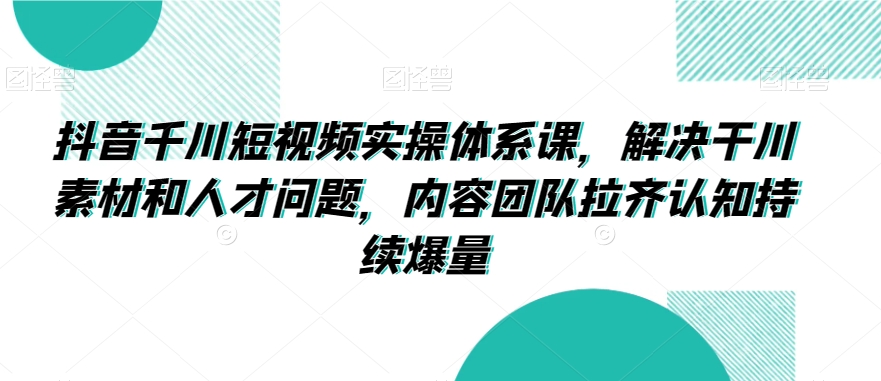 抖音千川短视频实操体系课，解决干川素材和人才问题，内容团队拉齐认知持续爆量-吗喽副业资源站