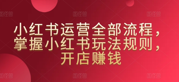 小红书运营全部流程，掌握小红书玩法规则，开店赚钱-吗喽副业资源站