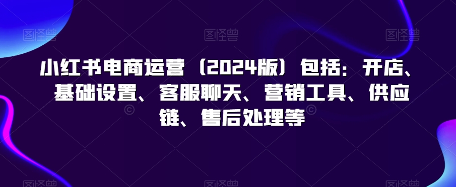 小红书电商运营（2024版）包括：开店、基础设置、客服聊天、营销工具、供应链、售后处理等-吗喽副业资源站
