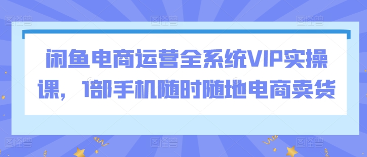 闲鱼电商运营全系统VIP实操课，1部手机随时随地电商卖货-吗喽副业资源站