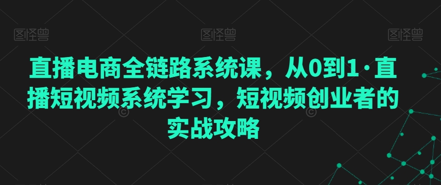 直播电商全链路系统课，从0到1·直播短视频系统学习，短视频创业者的实战攻略-吗喽副业资源站