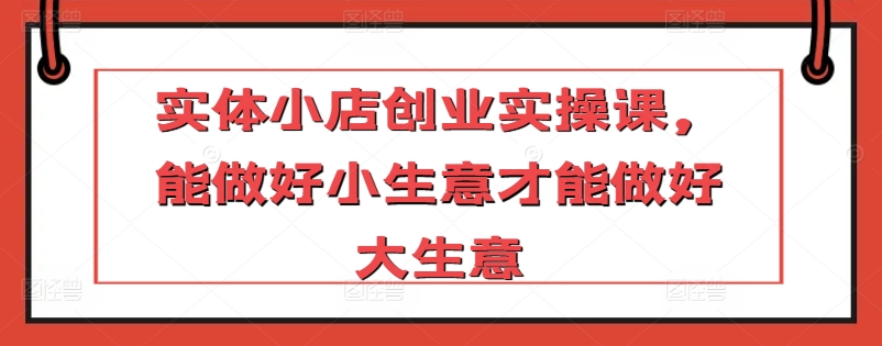 实体小店创业实操课，能做好小生意才能做好大生意-吗喽副业资源站