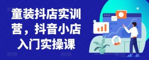 童装抖店实训营，抖音小店入门实操课-吗喽副业资源站