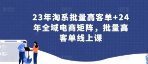 23年淘系批量高客单+24年全域电商矩阵，批量高客单线上课-吗喽副业资源站
