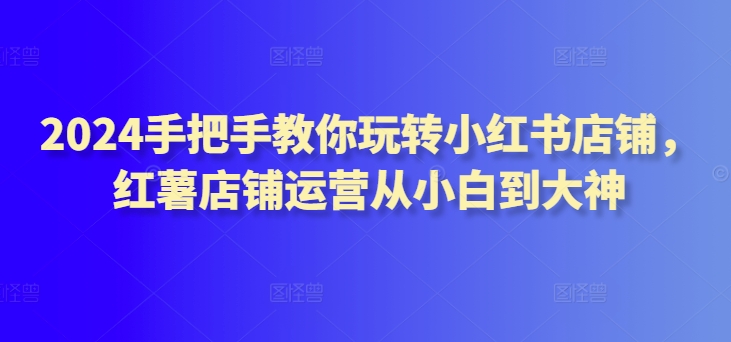 2024手把手教你玩转小红书店铺，红薯店铺运营从小白到大神-吗喽副业资源站
