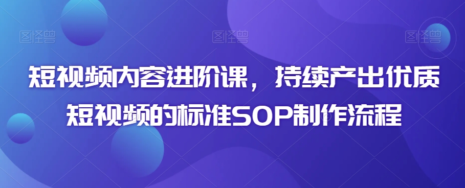 短视频内容进阶课，持续产出优质短视频的标准SOP制作流程-吗喽副业资源站