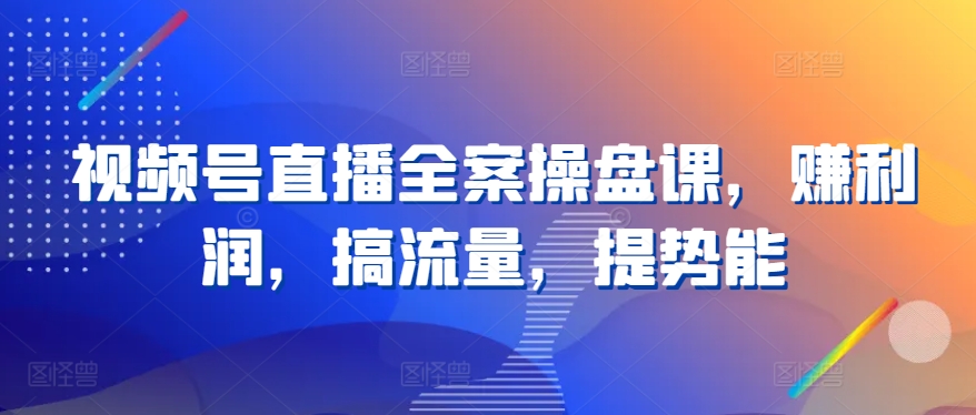 视频号直播全案操盘课，赚利润，搞流量，提势能-吗喽副业资源站