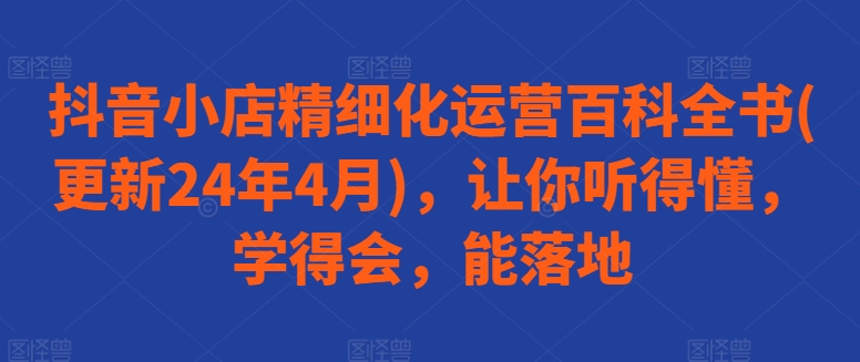 抖音小店精细化运营百科全书(更新24年4月)，让你听得懂，学得会，能落地-吗喽副业资源站