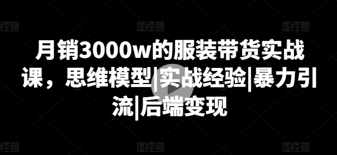 月销3000w的服装带货实战课，思维模型|实战经验|暴力引流|后端变现-吗喽副业资源站