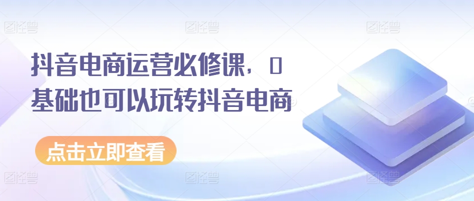 抖音电商运营必修课，0基础也可以玩转抖音电商-吗喽副业资源站