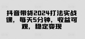 抖音带货2024打法实战课，每天5分钟，收益可观，稳定变现【揭秘】-吗喽副业资源站