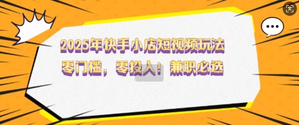 2025年快手小店短视频玩法，零门槛，零投入，兼职必选【揭秘】-吗喽副业资源站